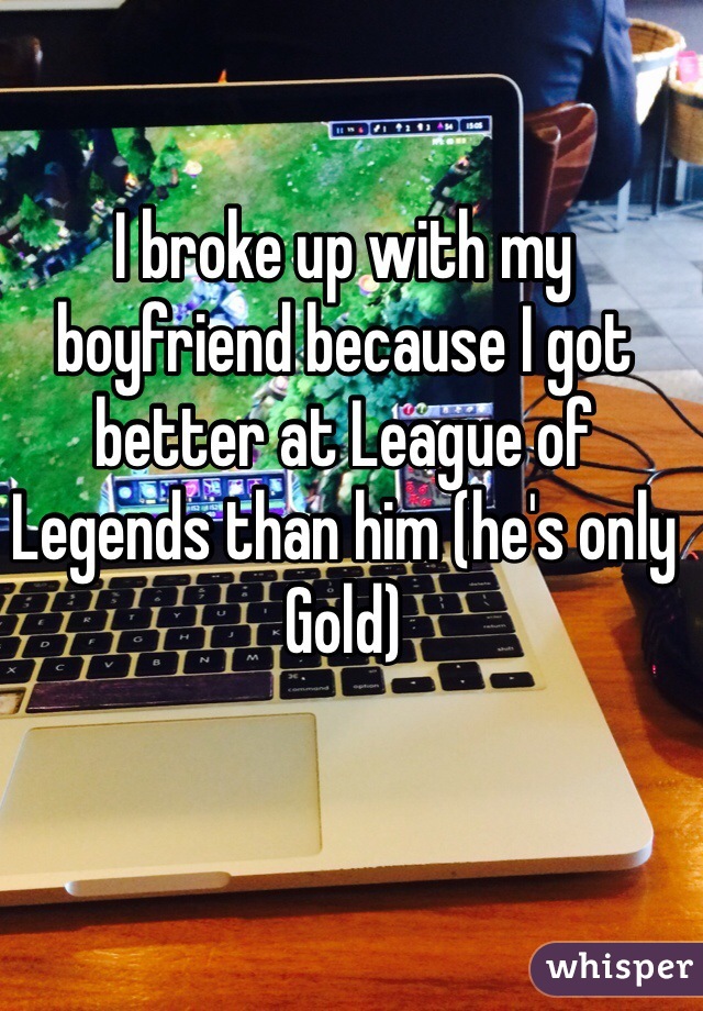 I broke up with my boyfriend because I got better at League of Legends than him (he's only Gold) 