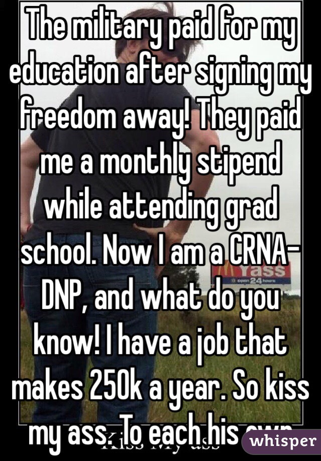 The military paid for my education after signing my freedom away! They paid me a monthly stipend while attending grad school. Now I am a CRNA-DNP, and what do you know! I have a job that makes 250k a year. So kiss my ass. To each his own