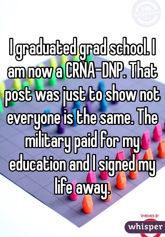 I graduated grad school. I am now a CRNA-DNP. That post was just to show not everyone is the same. The military paid for my education and I signed my life away.