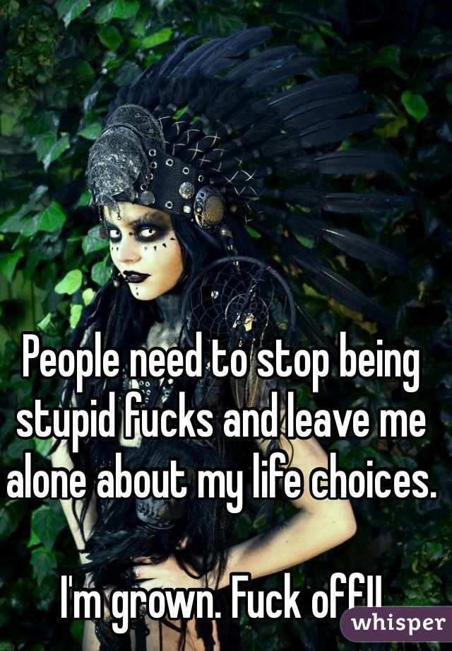 People need to stop being stupid fucks and leave me alone about my life choices.

I'm grown. Fuck off!!