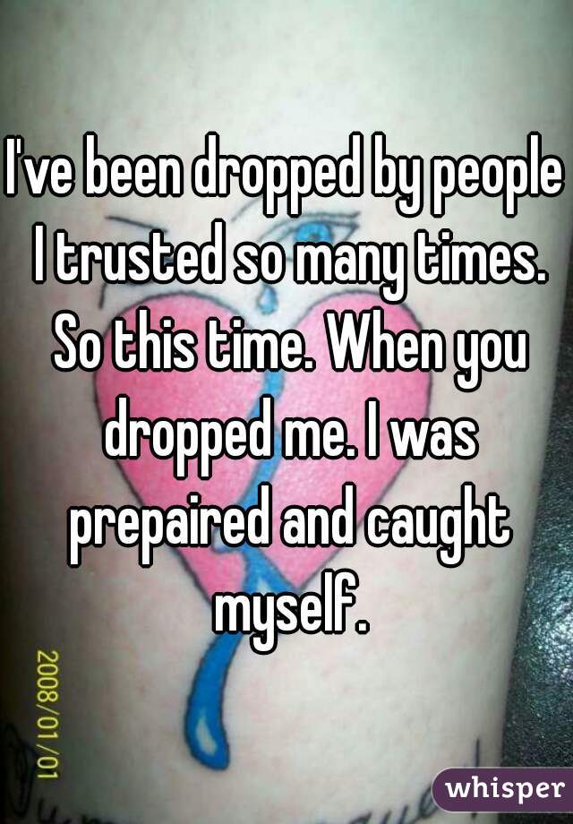 I've been dropped by people I trusted so many times. So this time. When you dropped me. I was prepaired and caught myself.