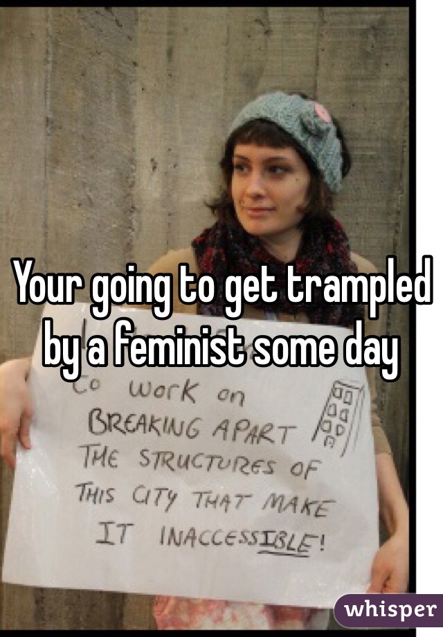 Your going to get trampled by a feminist some day