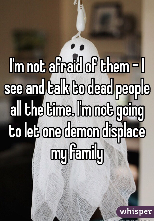 I'm not afraid of them - I see and talk to dead people all the time. I'm not going to let one demon displace my family 