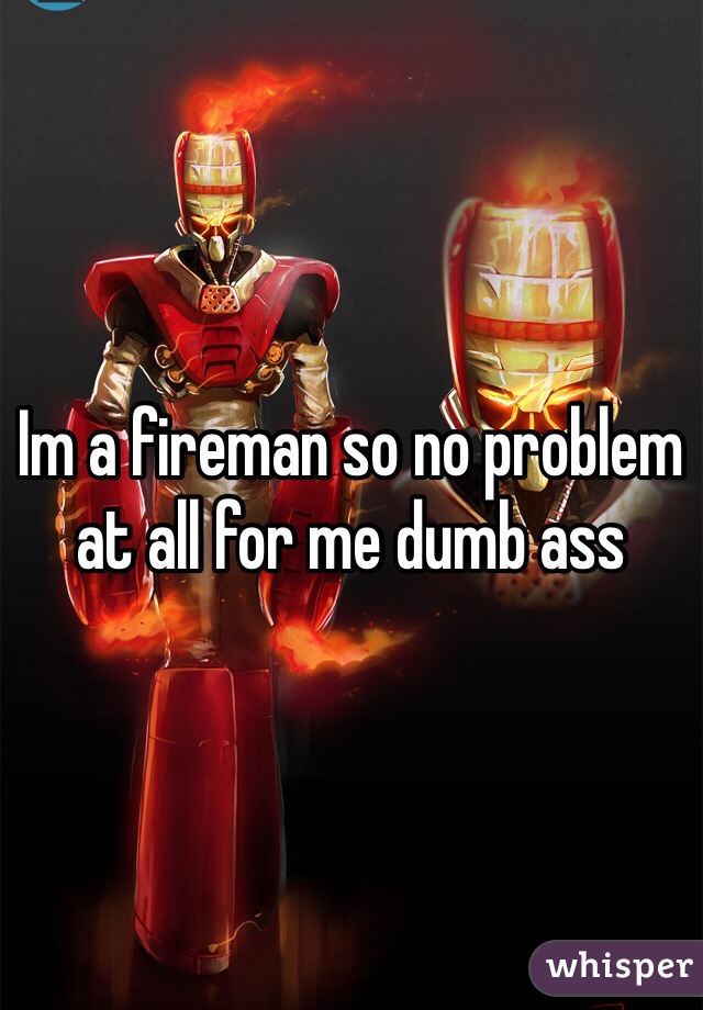 Im a fireman so no problem at all for me dumb ass