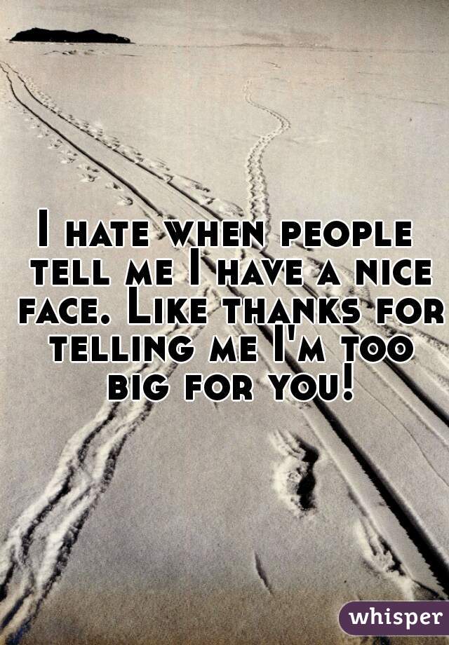 I hate when people tell me I have a nice face. Like thanks for telling me I'm too big for you!