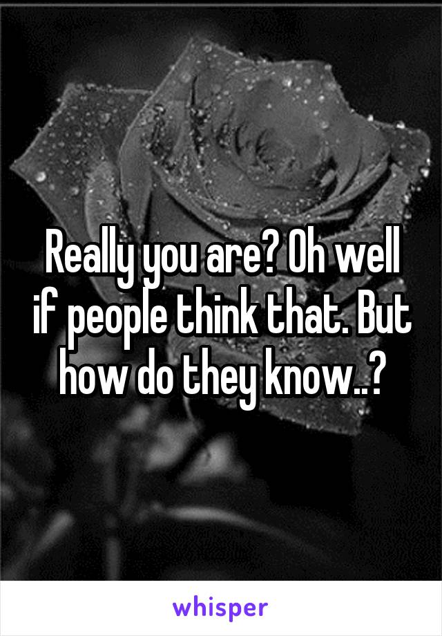 Really you are? Oh well if people think that. But how do they know..?