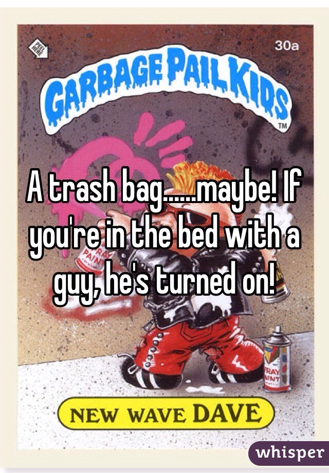 A trash bag......maybe! If you're in the bed with a guy, he's turned on!