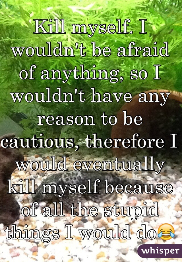 Kill myself. I wouldn't be afraid of anything, so I wouldn't have any reason to be cautious, therefore I would eventually kill myself because of all the stupid things I would do😂