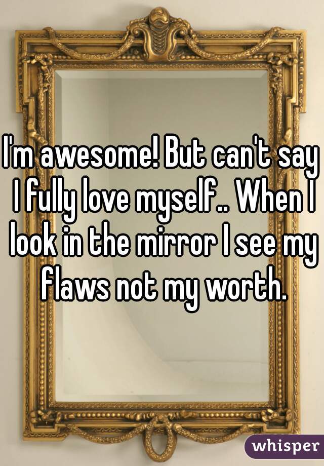 I'm awesome! But can't say I fully love myself.. When I look in the mirror I see my flaws not my worth.