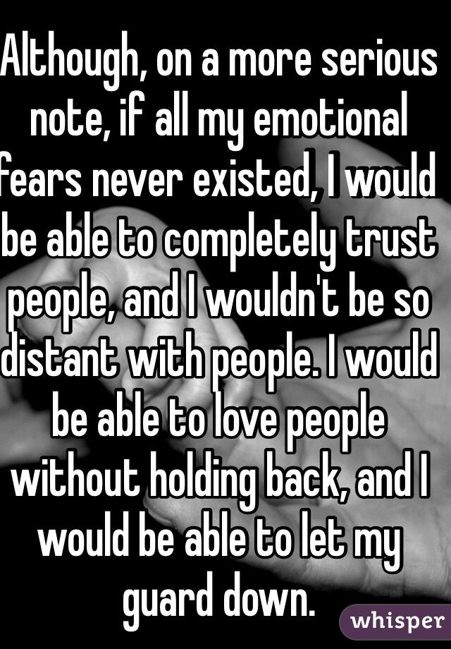 Although, on a more serious note, if all my emotional fears never existed, I would be able to completely trust people, and I wouldn't be so distant with people. I would be able to love people without holding back, and I would be able to let my guard down. 