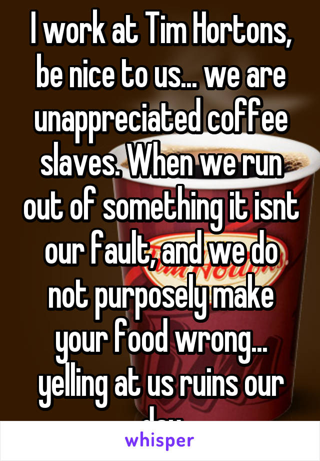 I work at Tim Hortons, be nice to us... we are unappreciated coffee slaves. When we run out of something it isnt our fault, and we do not purposely make your food wrong... yelling at us ruins our day