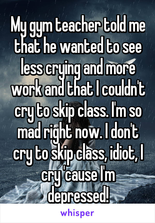 My gym teacher told me that he wanted to see less crying and more work and that I couldn't cry to skip class. I'm so mad right now. I don't cry to skip class, idiot, I cry 'cause I'm depressed!
