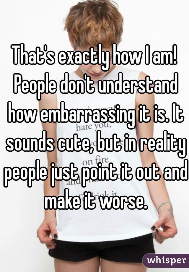 That's exactly how I am! People don't understand how embarrassing it is. It sounds cute, but in reality people just point it out and make it worse.