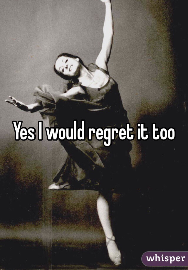 Yes I would regret it too