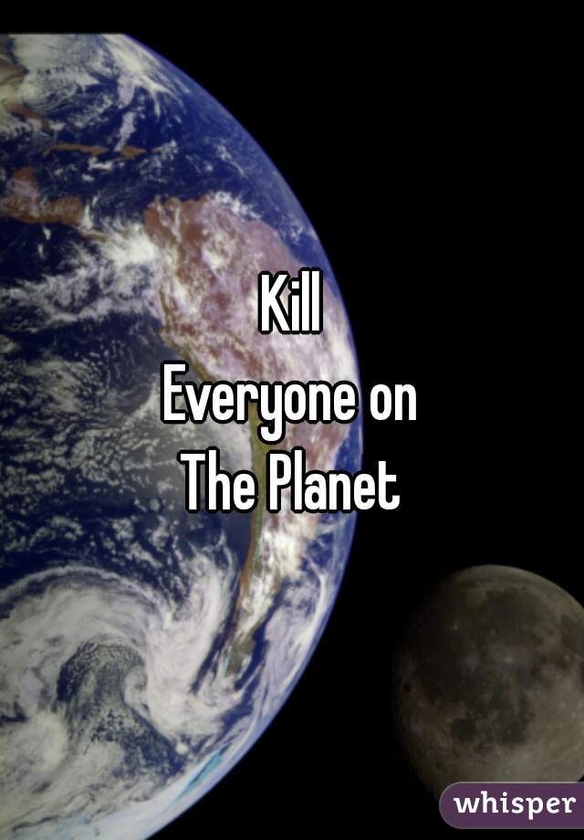 Kill
Everyone on
The Planet