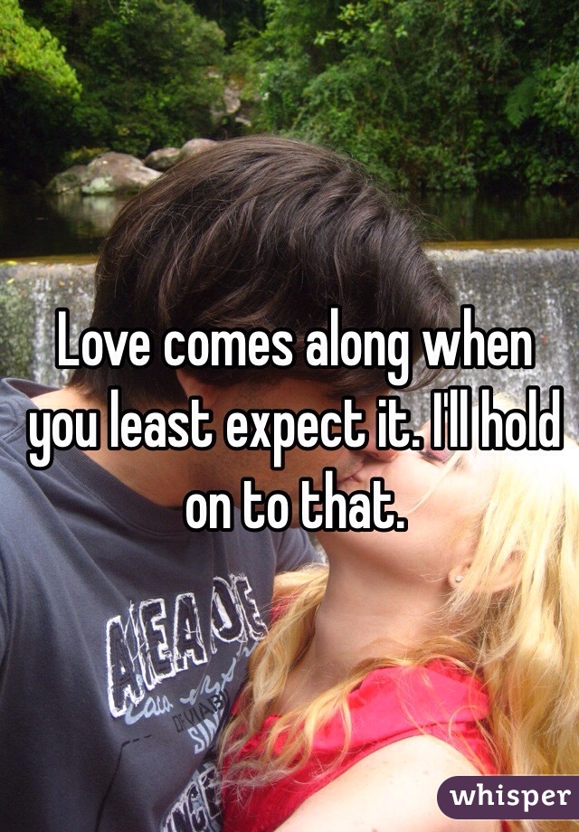 Love comes along when you least expect it. I'll hold on to that.