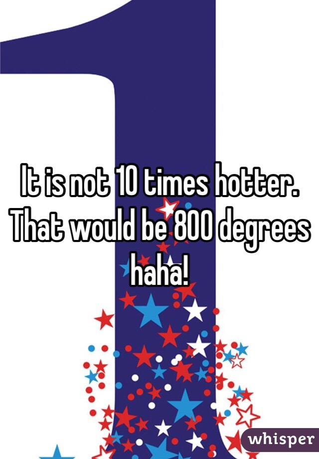 It is not 10 times hotter. That would be 800 degrees haha!