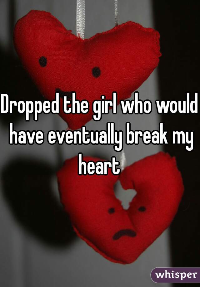 Dropped the girl who would have eventually break my heart 