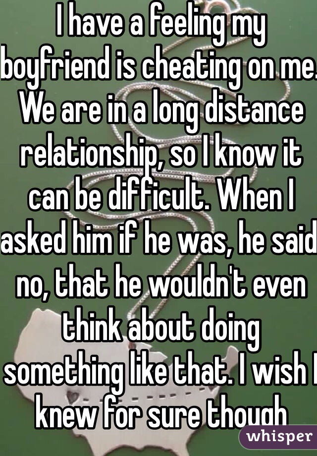 I have a feeling my boyfriend is cheating on me. We are in a long distance relationship, so I know it can be difficult. When I asked him if he was, he said no, that he wouldn't even think about doing something like that. I wish I knew for sure though