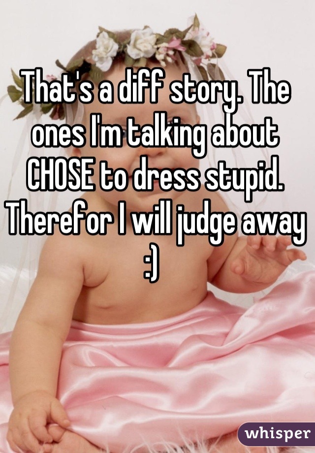 That's a diff story. The ones I'm talking about CHOSE to dress stupid. Therefor I will judge away :) 