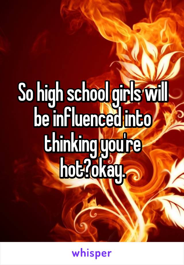 So high school girls will be influenced into thinking you're hot?okay.