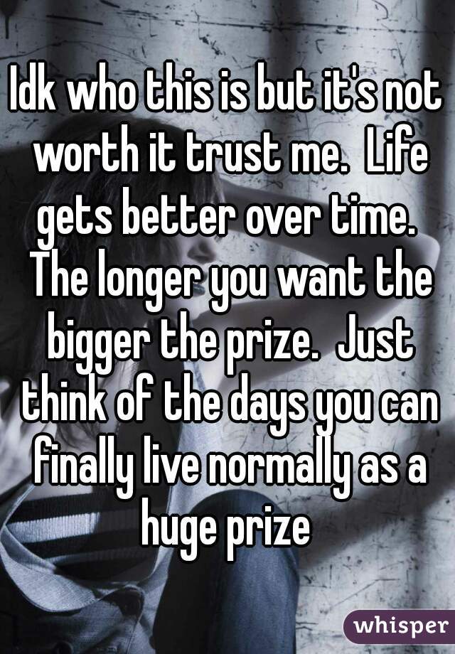 Idk who this is but it's not worth it trust me.  Life gets better over time.  The longer you want the bigger the prize.  Just think of the days you can finally live normally as a huge prize 