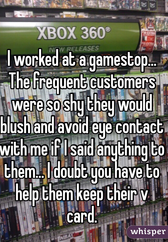 I worked at a gamestop... The frequent customers were so shy they would blush and avoid eye contact with me if I said anything to them... I doubt you have to help them keep their v card. 