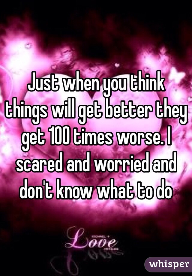 Just when you think things will get better they get 100 times worse. I scared and worried and don't know what to do