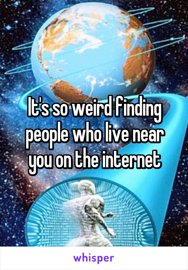 It's so weird finding people who live near you on the internet