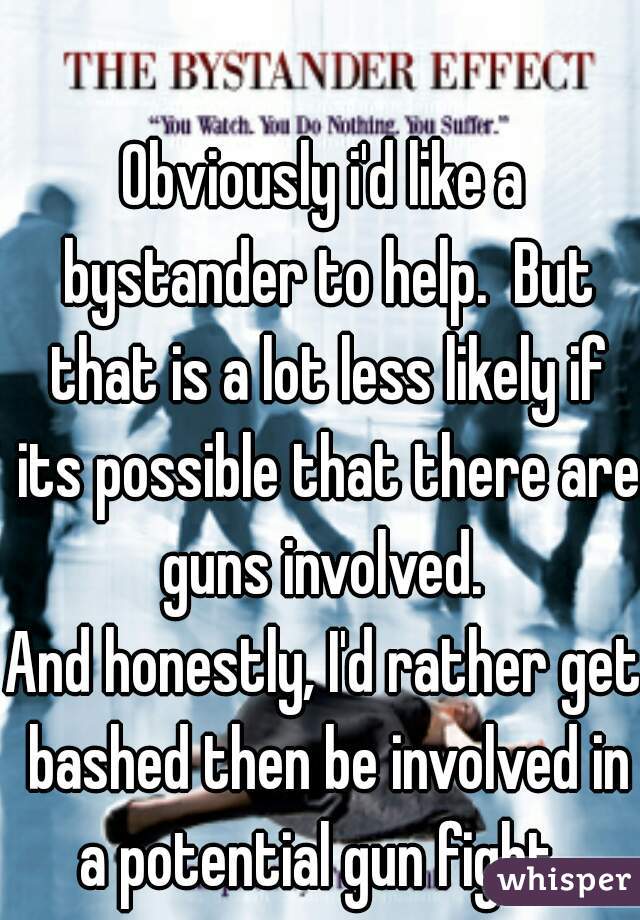 Obviously i'd like a bystander to help.  But that is a lot less likely if its possible that there are guns involved. 
And honestly, I'd rather get bashed then be involved in a potential gun fight. 