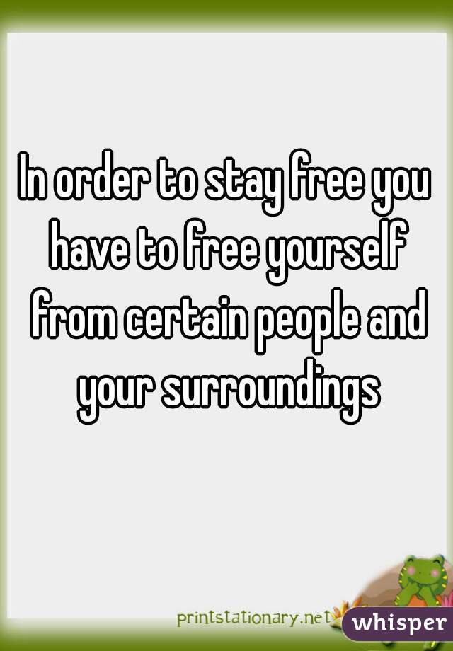 In order to stay free you have to free yourself from certain people and your surroundings
