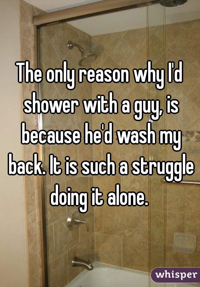 The only reason why I'd shower with a guy, is because he'd wash my back. It is such a struggle doing it alone. 