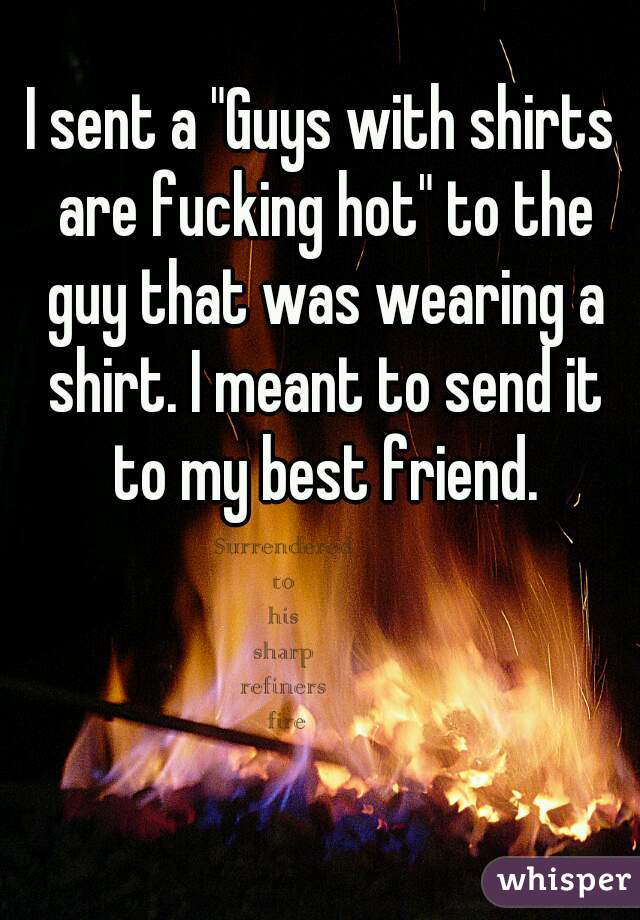 I sent a "Guys with shirts are fucking hot" to the guy that was wearing a shirt. I meant to send it to my best friend.