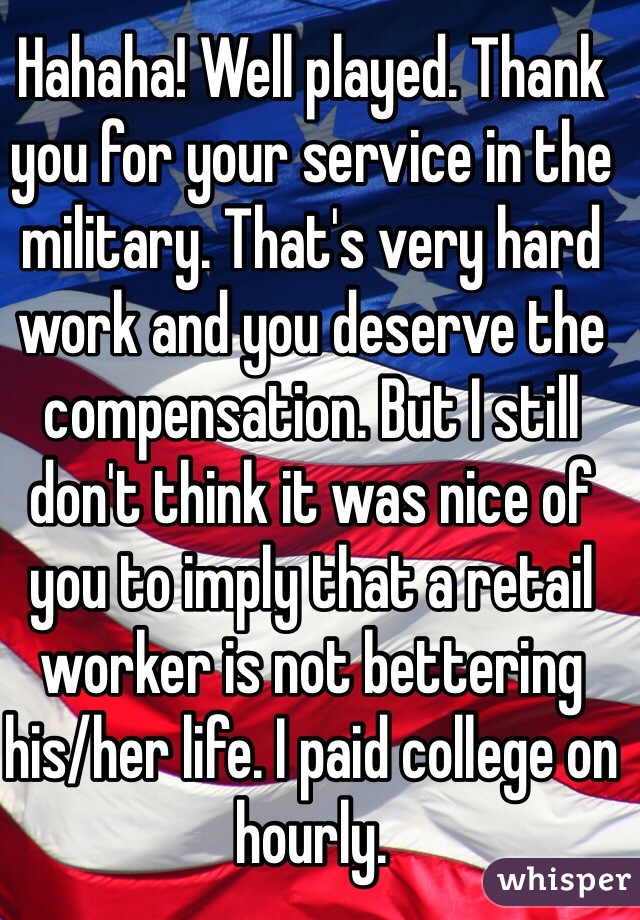 Hahaha! Well played. Thank you for your service in the military. That's very hard work and you deserve the compensation. But I still don't think it was nice of you to imply that a retail worker is not bettering his/her life. I paid college on hourly. 