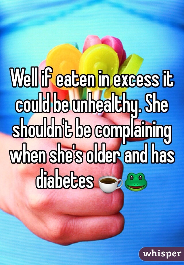 Well if eaten in excess it could be unhealthy. She shouldn't be complaining when she's older and has diabetes ☕️🐸