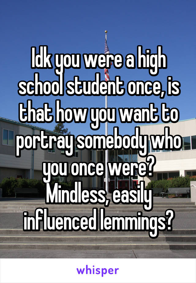 Idk you were a high school student once, is that how you want to portray somebody who you once were?
Mindless, easily influenced lemmings?