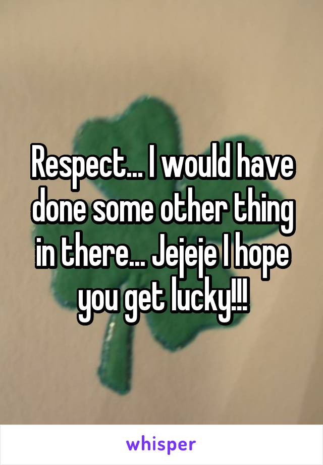 Respect... I would have done some other thing in there... Jejeje I hope you get lucky!!!