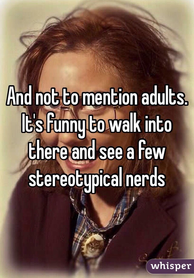 And not to mention adults. It's funny to walk into there and see a few stereotypical nerds