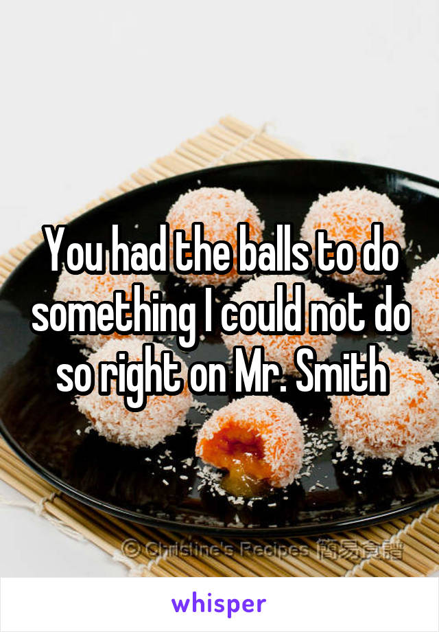 You had the balls to do something I could not do so right on Mr. Smith