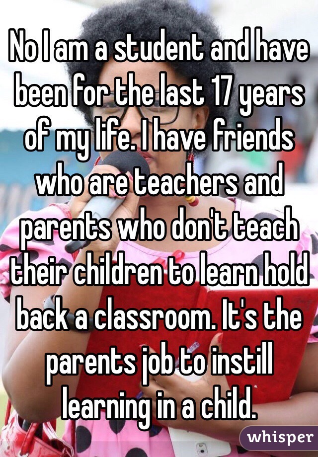 No I am a student and have been for the last 17 years of my life. I have friends who are teachers and parents who don't teach their children to learn hold back a classroom. It's the parents job to instill learning in a child. 