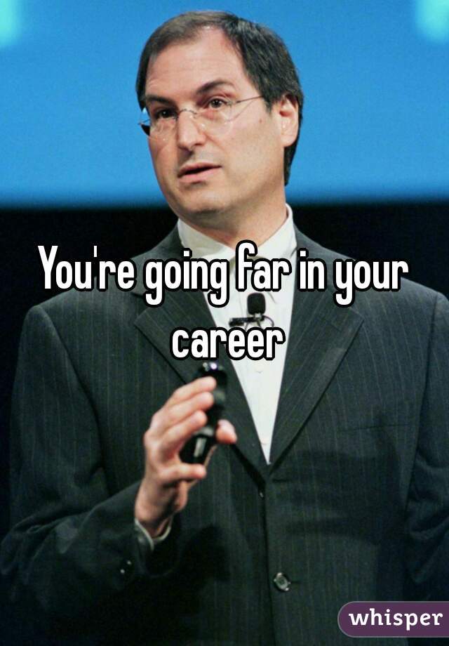 You're going far in your career