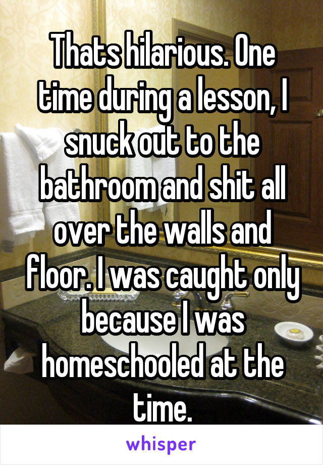 Thats hilarious. One time during a lesson, I snuck out to the bathroom and shit all over the walls and floor. I was caught only because I was homeschooled at the time.