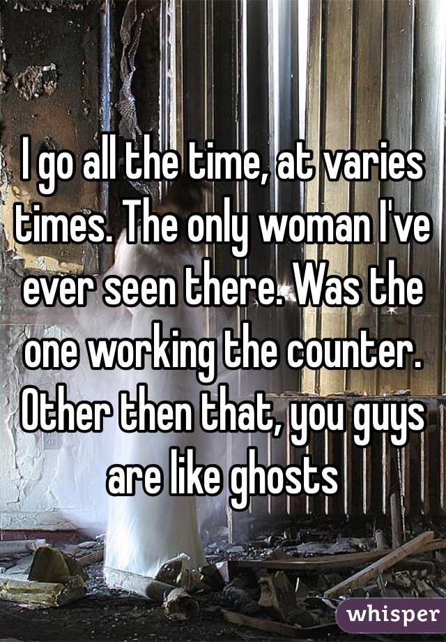 I go all the time, at varies times. The only woman I've ever seen there. Was the one working the counter. Other then that, you guys are like ghosts 