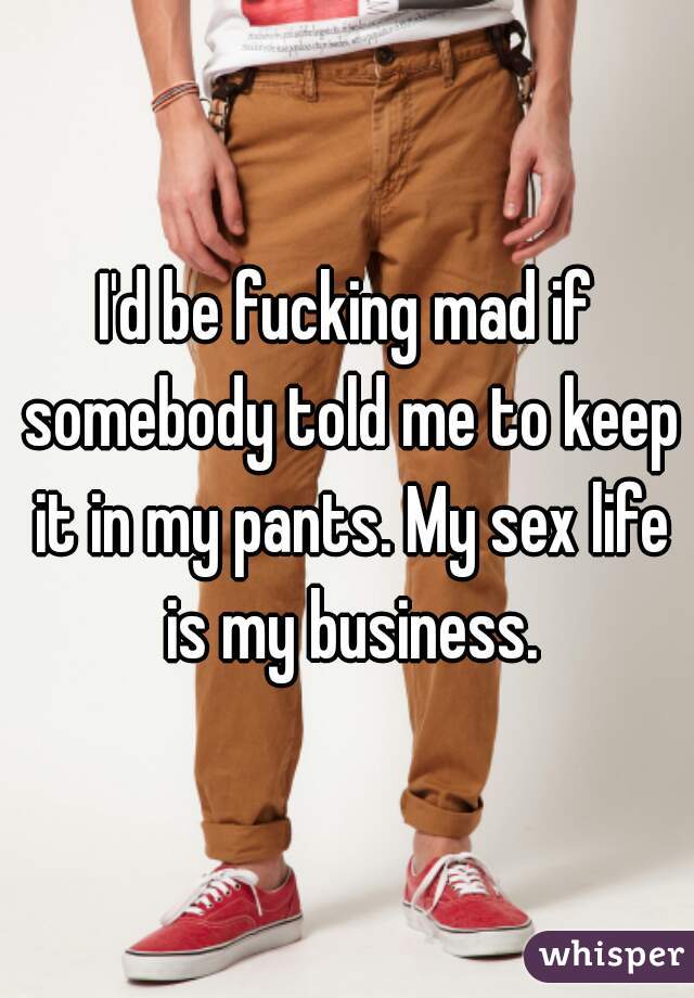 I'd be fucking mad if somebody told me to keep it in my pants. My sex life is my business.