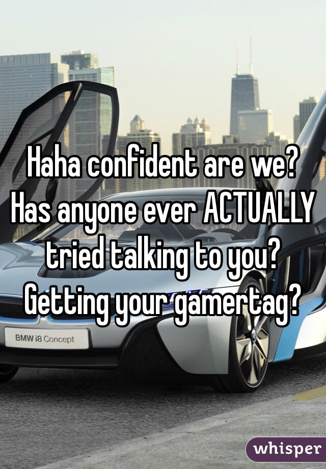 Haha confident are we? Has anyone ever ACTUALLY tried talking to you? Getting your gamertag?