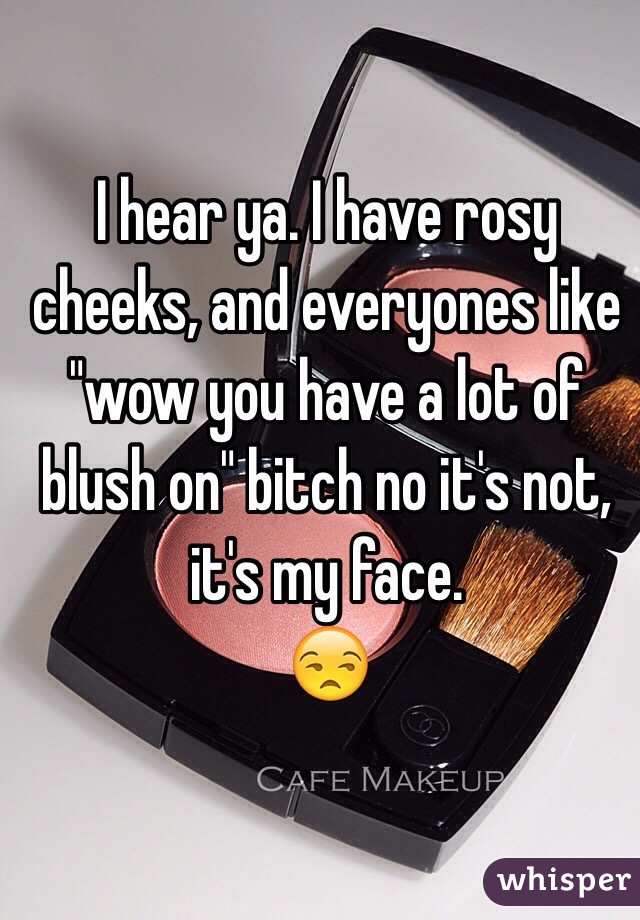 I hear ya. I have rosy cheeks, and everyones like "wow you have a lot of blush on" bitch no it's not, it's my face. 
😒