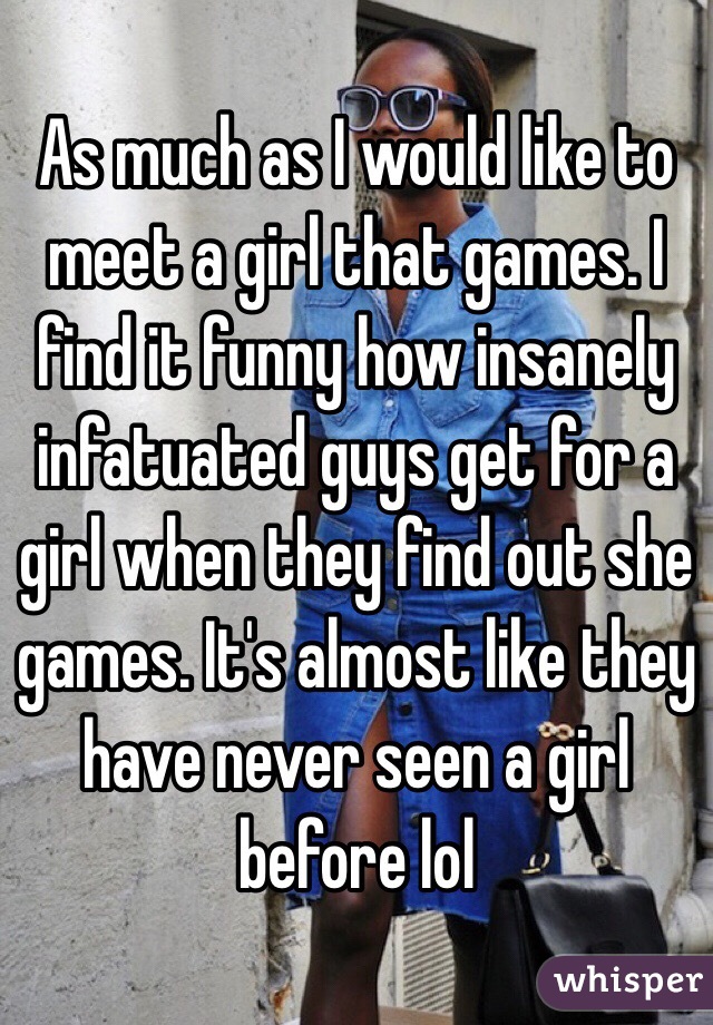 As much as I would like to meet a girl that games. I find it funny how insanely infatuated guys get for a girl when they find out she games. It's almost like they have never seen a girl before lol 