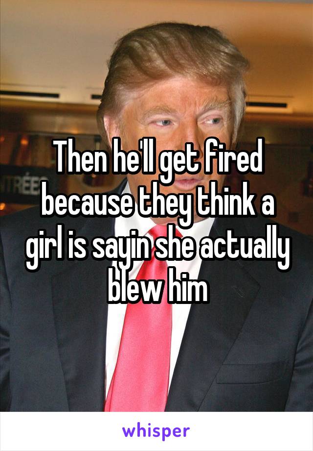 Then he'll get fired because they think a girl is sayin she actually blew him