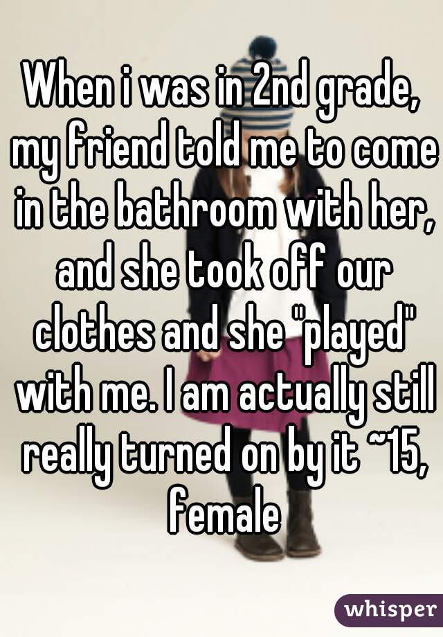 When i was in 2nd grade, my friend told me to come in the bathroom with her, and she took off our clothes and she "played" with me. I am actually still really turned on by it ~15, female