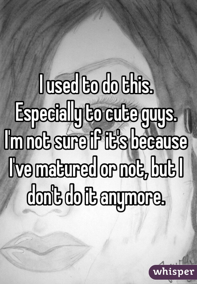 I used to do this. 
Especially to cute guys.
I'm not sure if it's because I've matured or not, but I don't do it anymore.